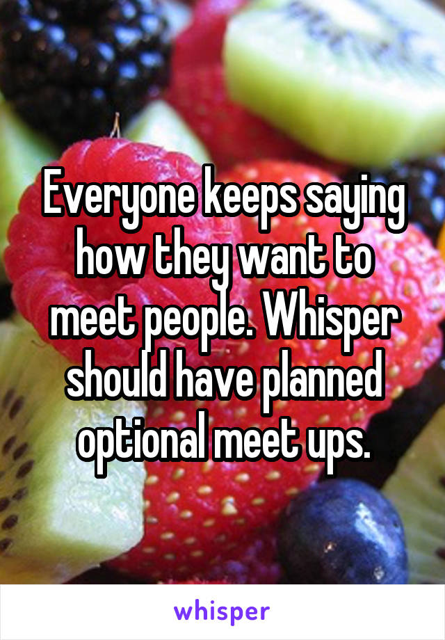 Everyone keeps saying how they want to meet people. Whisper should have planned optional meet ups.