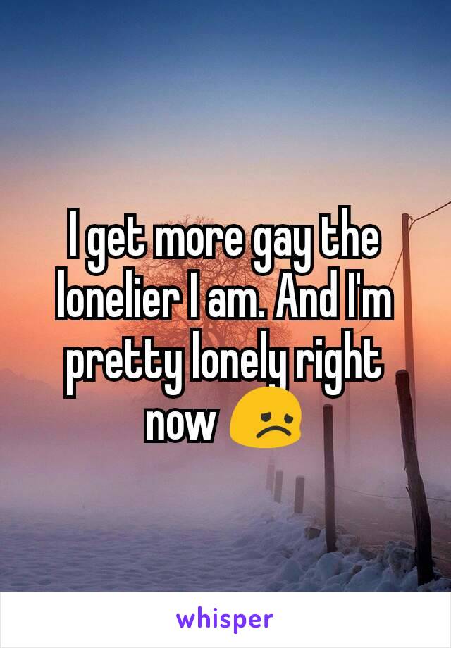 I get more gay the lonelier I am. And I'm pretty lonely right now 😞