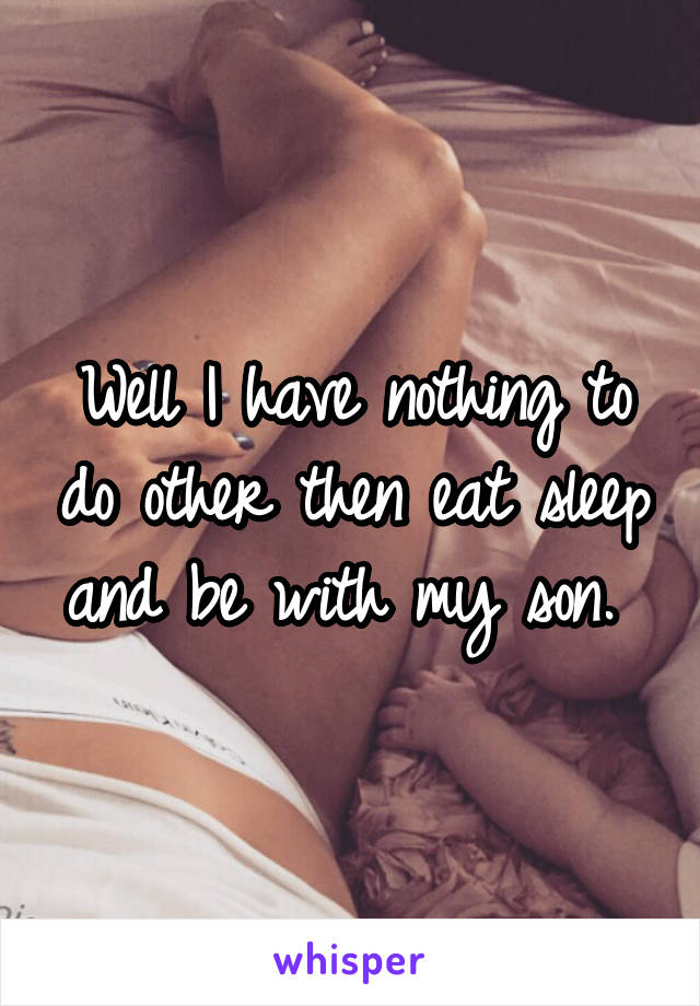 Well I have nothing to do other then eat sleep and be with my son. 