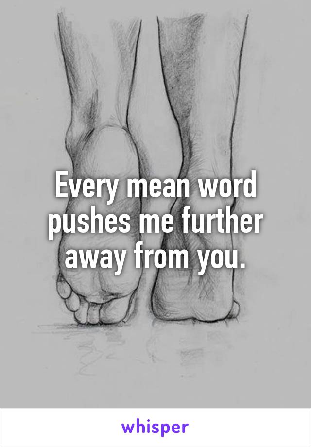 Every mean word pushes me further away from you.