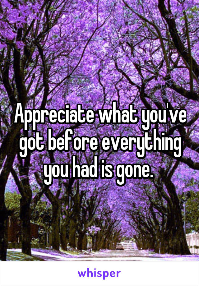 Appreciate what you've got before everything you had is gone. 