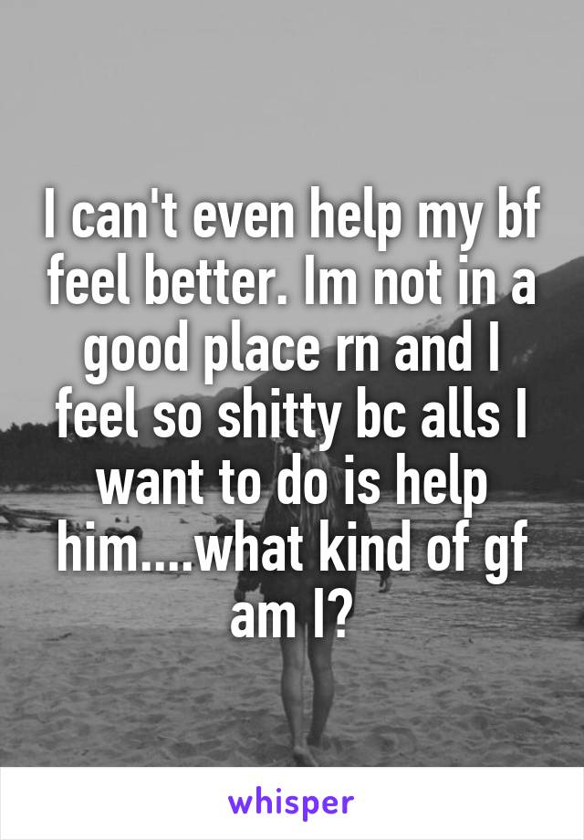 I can't even help my bf feel better. Im not in a good place rn and I feel so shitty bc alls I want to do is help him....what kind of gf am I?