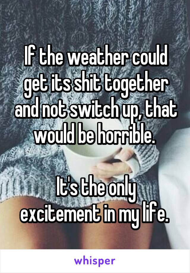 If the weather could get its shit together and not switch up, that would be horrible. 

It's the only excitement in my life. 