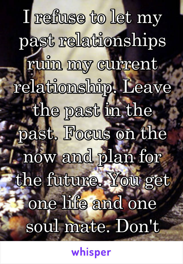 I refuse to let my past relationships ruin my current relationship. Leave the past in the past. Focus on the now and plan for the future. You get one life and one soul mate. Don't lose it. 👊