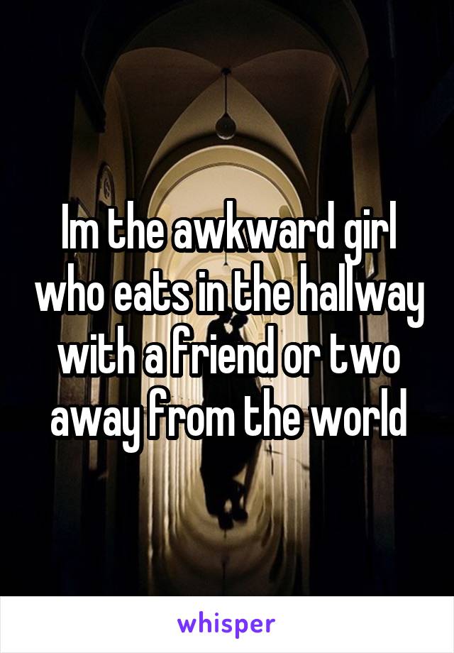 Im the awkward girl who eats in the hallway with a friend or two away from the world