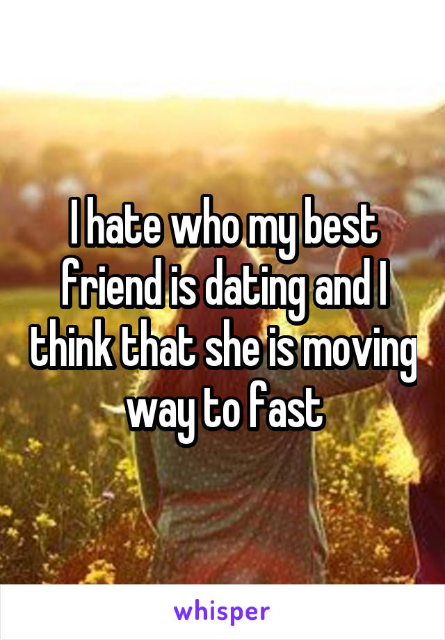 I hate who my best friend is dating and I think that she is moving way to fast