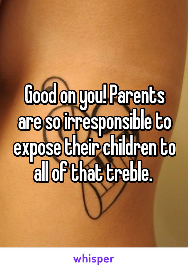 Good on you! Parents are so irresponsible to expose their children to all of that treble. 