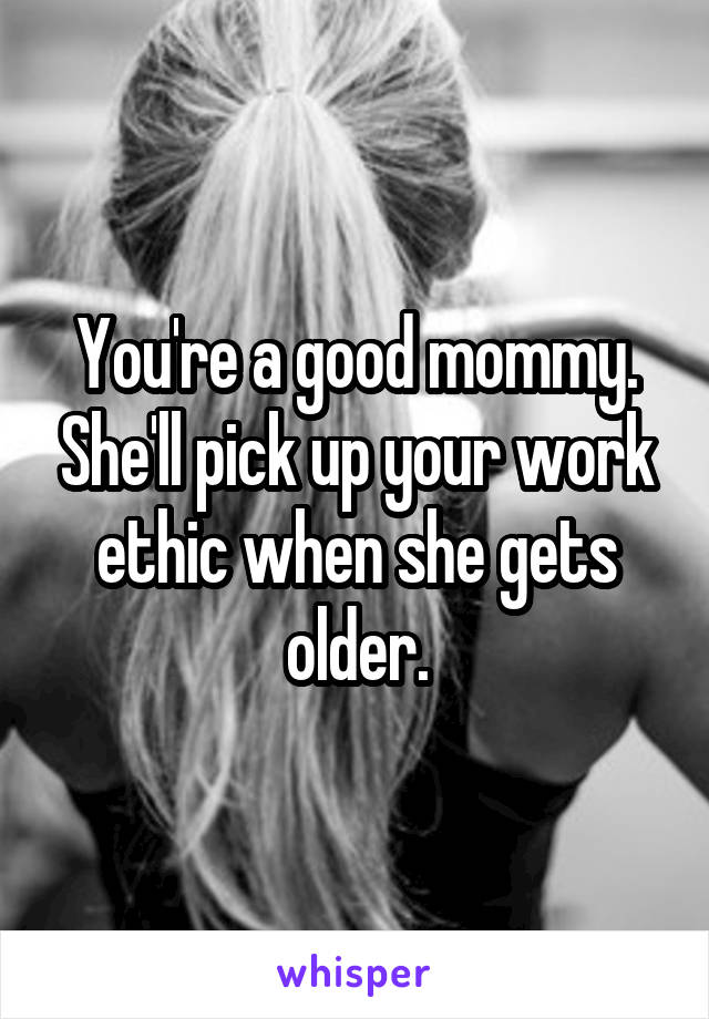 You're a good mommy. She'll pick up your work ethic when she gets older.