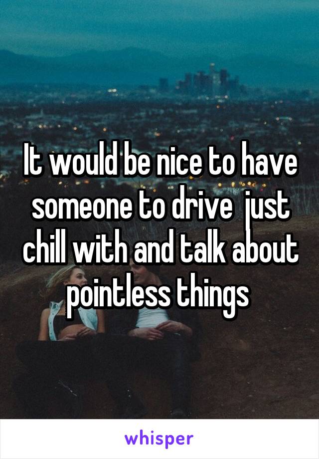 It would be nice to have someone to drive  just chill with and talk about pointless things 