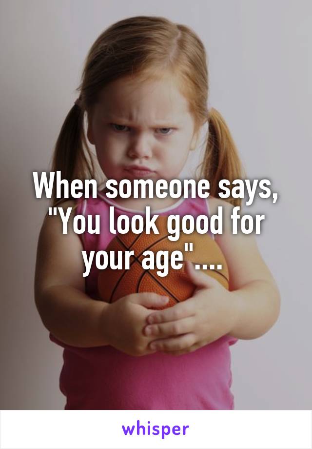 When someone says, "You look good for your age".... 