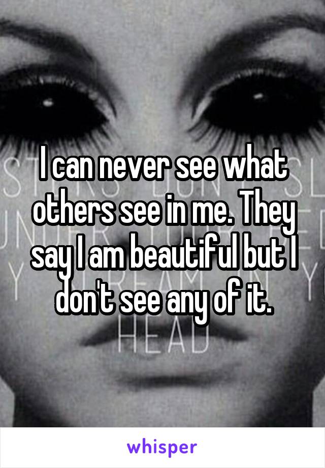 I can never see what others see in me. They say I am beautiful but I don't see any of it.