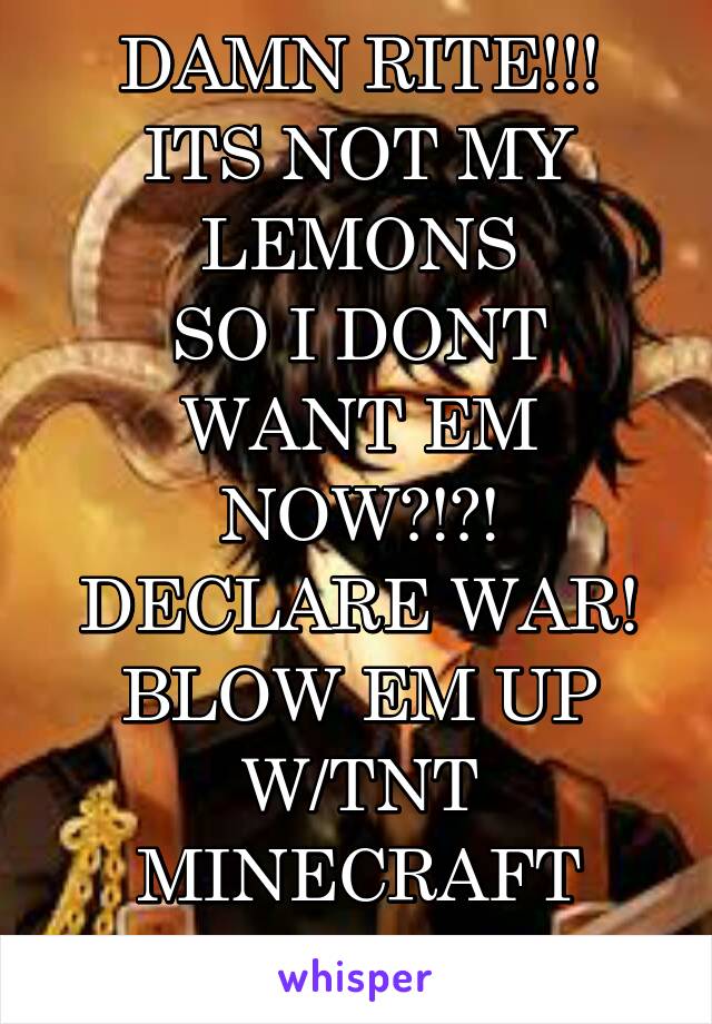 DAMN RITE!!!
ITS NOT MY
LEMONS
SO I DONT
WANT EM
NOW?!?!
DECLARE WAR!
BLOW EM UP
W/TNT
MINECRAFT STYLE!