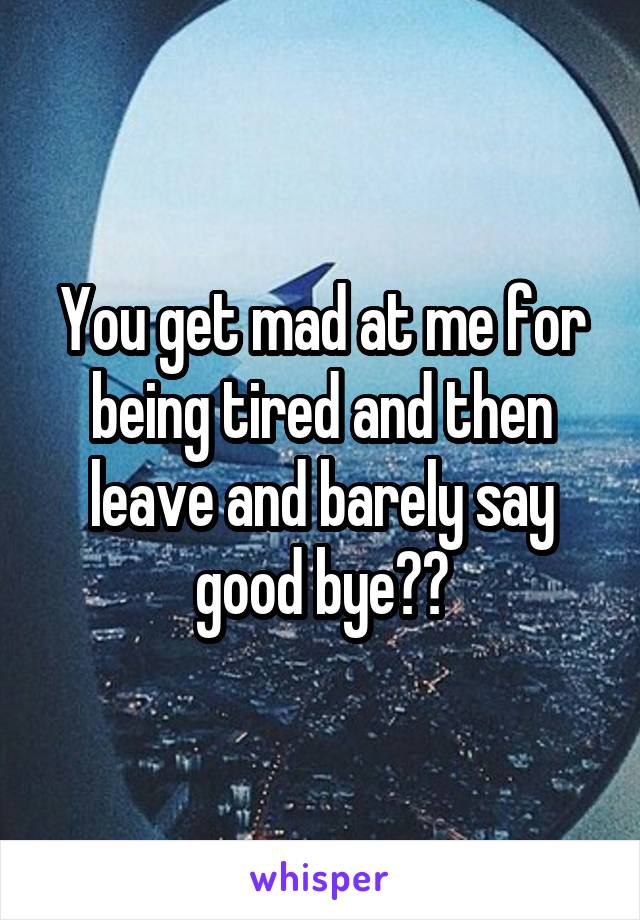 You get mad at me for being tired and then leave and barely say good bye??