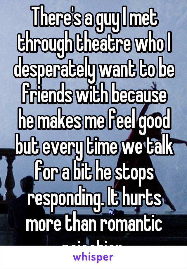 There's a guy I met through theatre who I desperately want to be friends with because he makes me feel good but every time we talk for a bit he stops responding. It hurts more than romantic rejection.