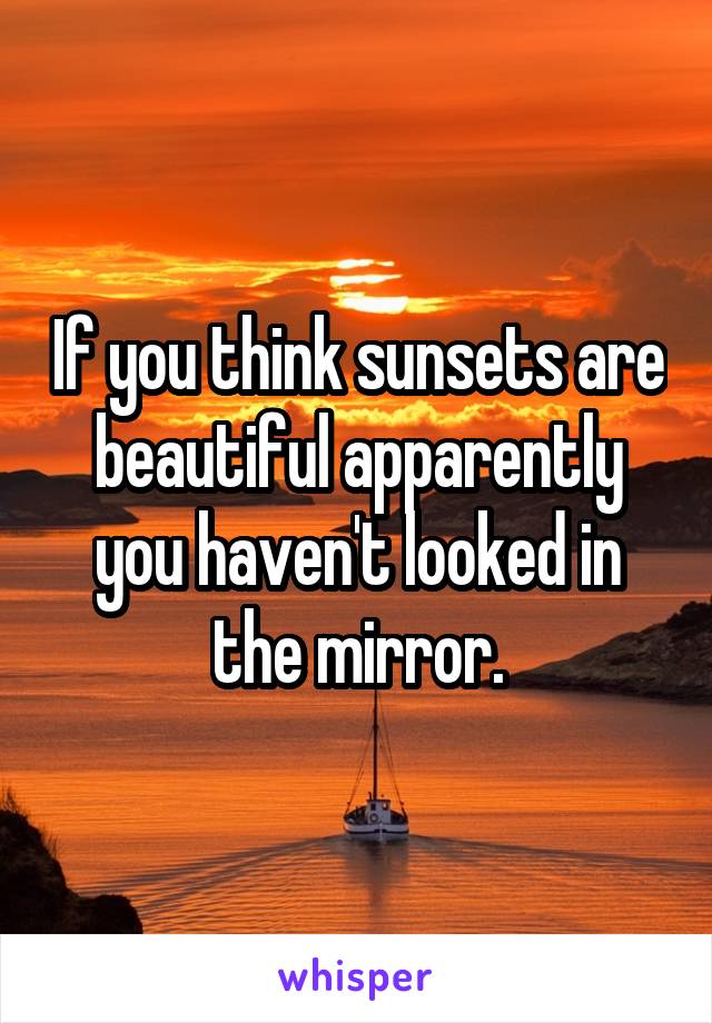 If you think sunsets are beautiful apparently you haven't looked in the mirror.