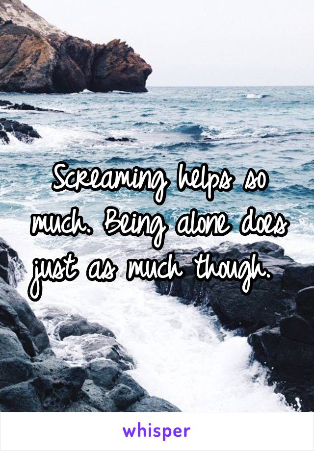 Screaming helps so much. Being alone does just as much though. 