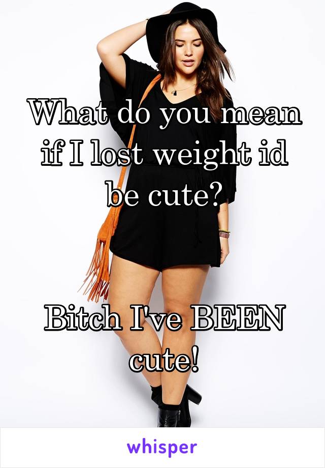 What do you mean if I lost weight id be cute?


Bitch I've BEEN cute!