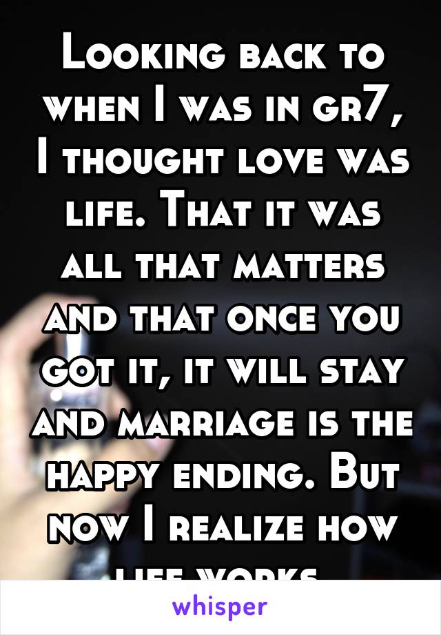 Looking back to when I was in gr7, I thought love was life. That it was all that matters and that once you got it, it will stay and marriage is the happy ending. But now I realize how life works.