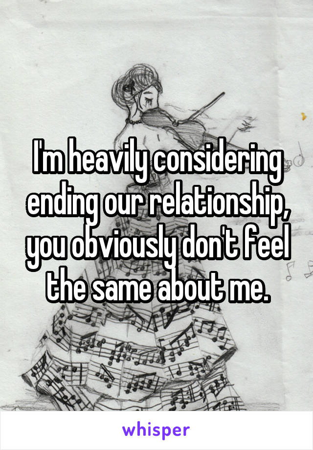 I'm heavily considering ending our relationship, you obviously don't feel the same about me.