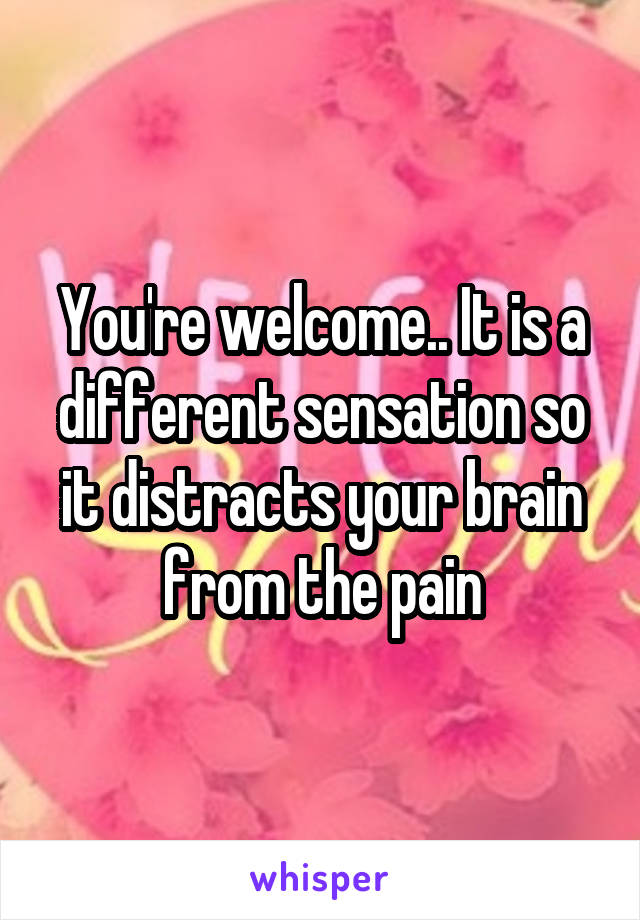 You're welcome.. It is a different sensation so it distracts your brain from the pain