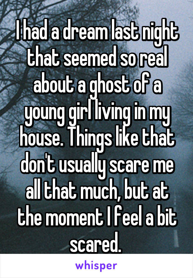 I had a dream last night that seemed so real about a ghost of a young girl living in my house. Things like that don't usually scare me all that much, but at the moment I feel a bit scared. 