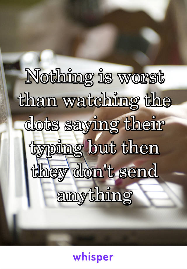 Nothing is worst than watching the dots saying their typing but then they don't send anything