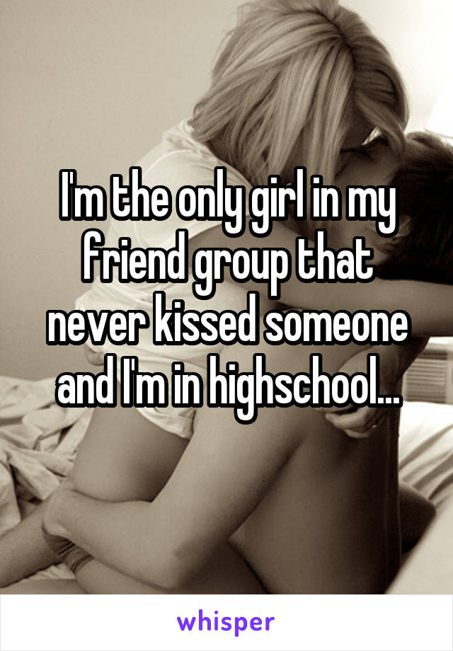 I'm the only girl in my friend group that never kissed someone and I'm in highschool...
