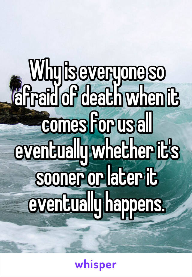 Why is everyone so afraid of death when it comes for us all eventually whether it's sooner or later it eventually happens.