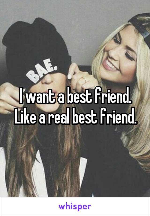 I want a best friend. Like a real best friend.