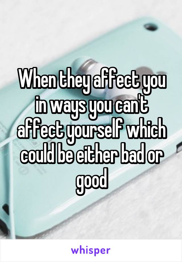 When they affect you in ways you can't affect yourself which could be either bad or good