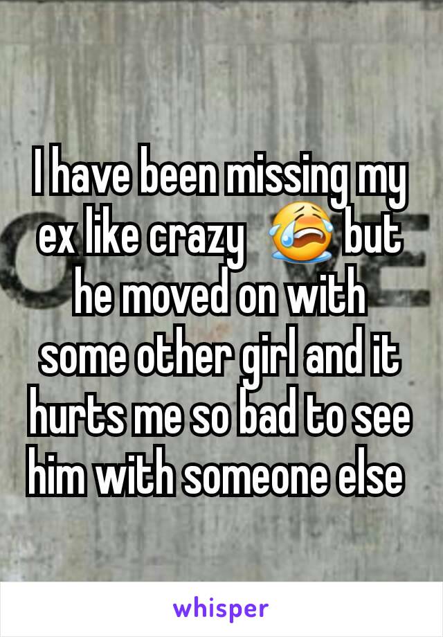 I have been missing my ex like crazy  😭 but he moved on with some other girl and it hurts me so bad to see him with someone else 