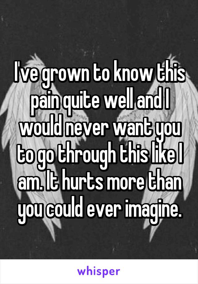 I've grown to know this pain quite well and I would never want you to go through this like I am. It hurts more than you could ever imagine.