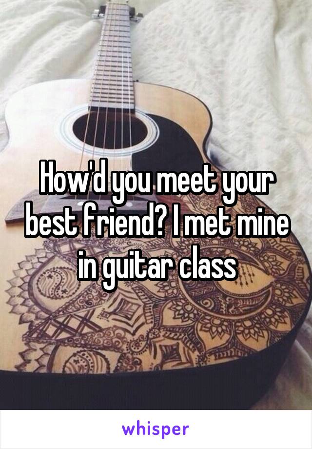 How'd you meet your best friend? I met mine in guitar class