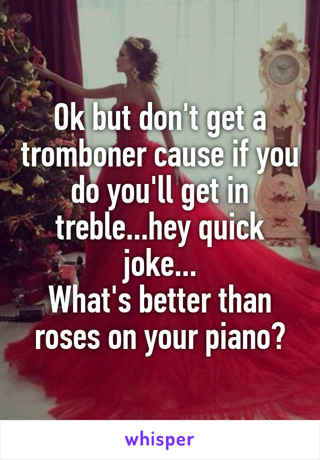 Ok but don't get a tromboner cause if you do you'll get in treble...hey quick joke...
What's better than roses on your piano?