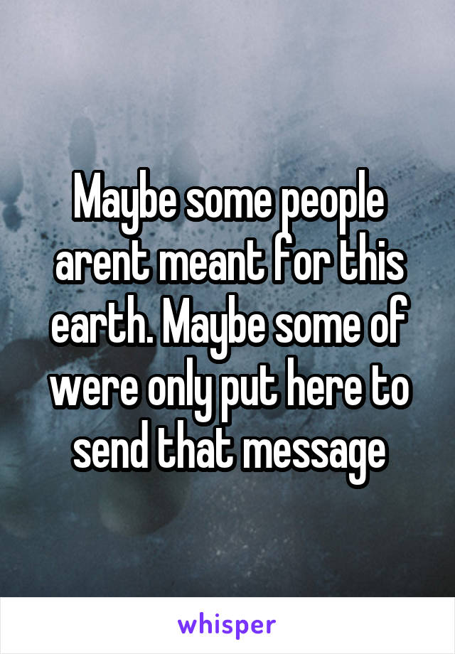 Maybe some people arent meant for this earth. Maybe some of were only put here to send that message