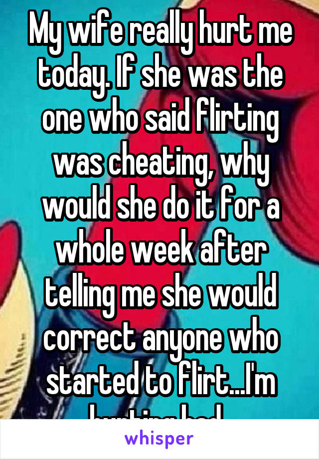 My wife really hurt me today. If she was the one who said flirting was cheating, why would she do it for a whole week after telling me she would correct anyone who started to flirt...I'm hurting bad..