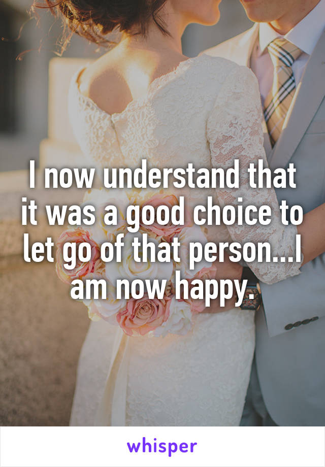 I now understand that it was a good choice to let go of that person...I am now happy.