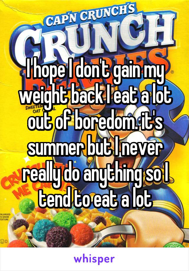 I hope I don't gain my weight back I eat a lot out of boredom. it's summer but I never really do anything so I tend to eat a lot