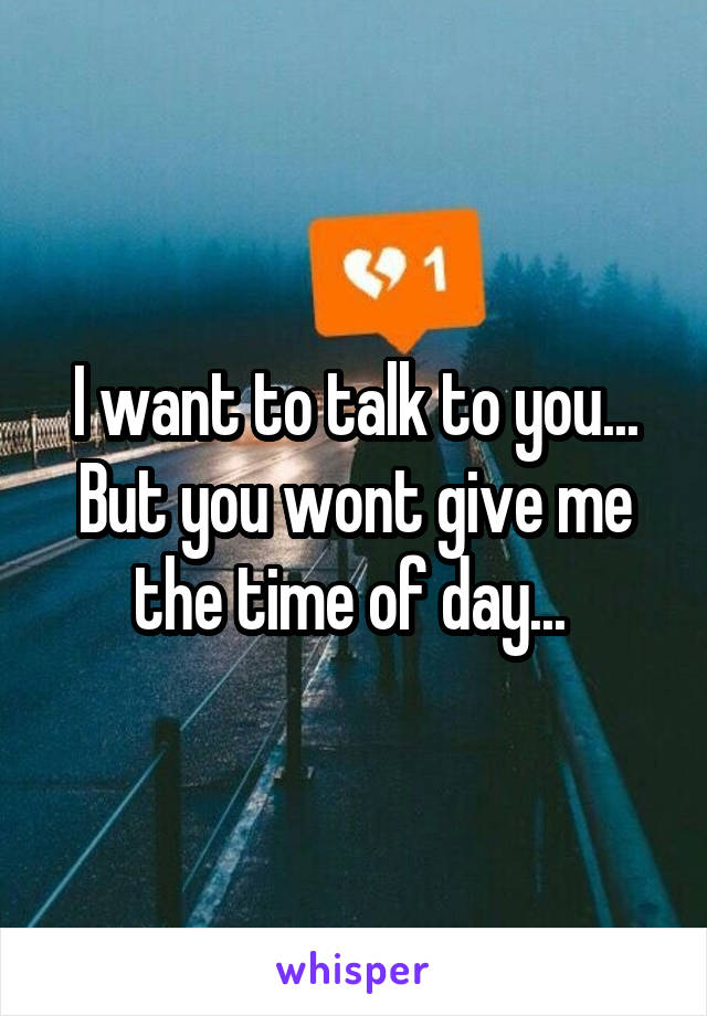 I want to talk to you... But you wont give me the time of day... 