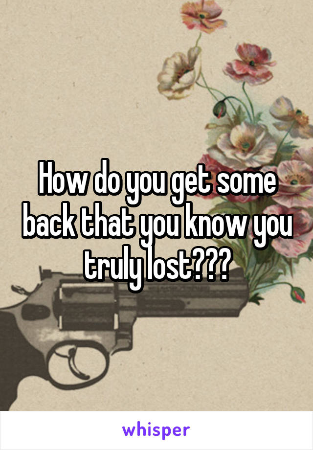 How do you get some back that you know you truly lost???