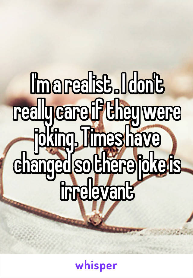 I'm a realist . I don't really care if they were joking. Times have changed so there joke is irrelevant