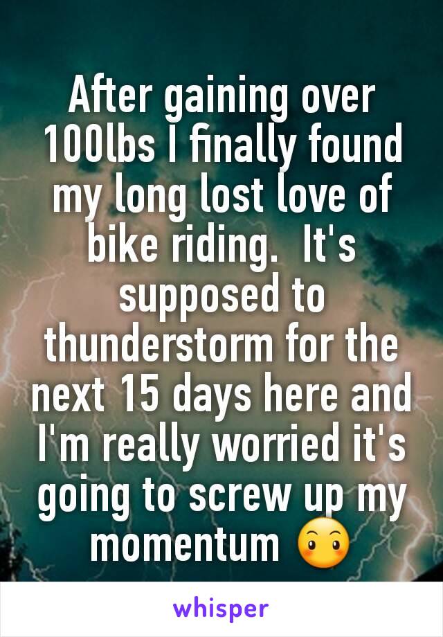 After gaining over 100lbs I finally found my long lost love of bike riding.  It's supposed to thunderstorm for the next 15 days here and I'm really worried it's going to screw up my momentum 😶