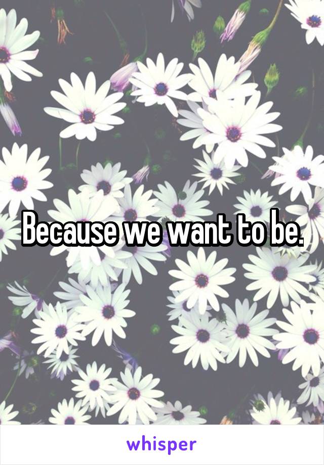 Because we want to be.