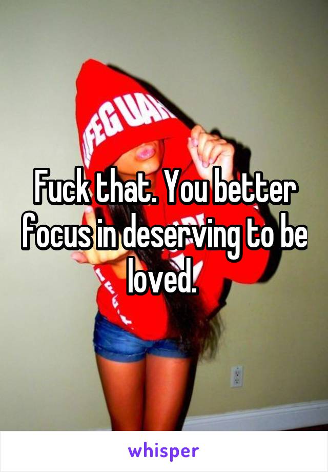 Fuck that. You better focus in deserving to be loved. 