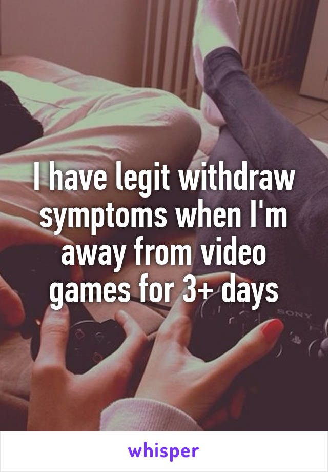 I have legit withdraw symptoms when I'm away from video games for 3+ days