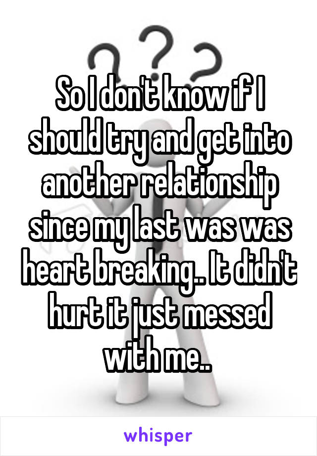 So I don't know if I should try and get into another relationship since my last was was heart breaking.. It didn't hurt it just messed with me.. 