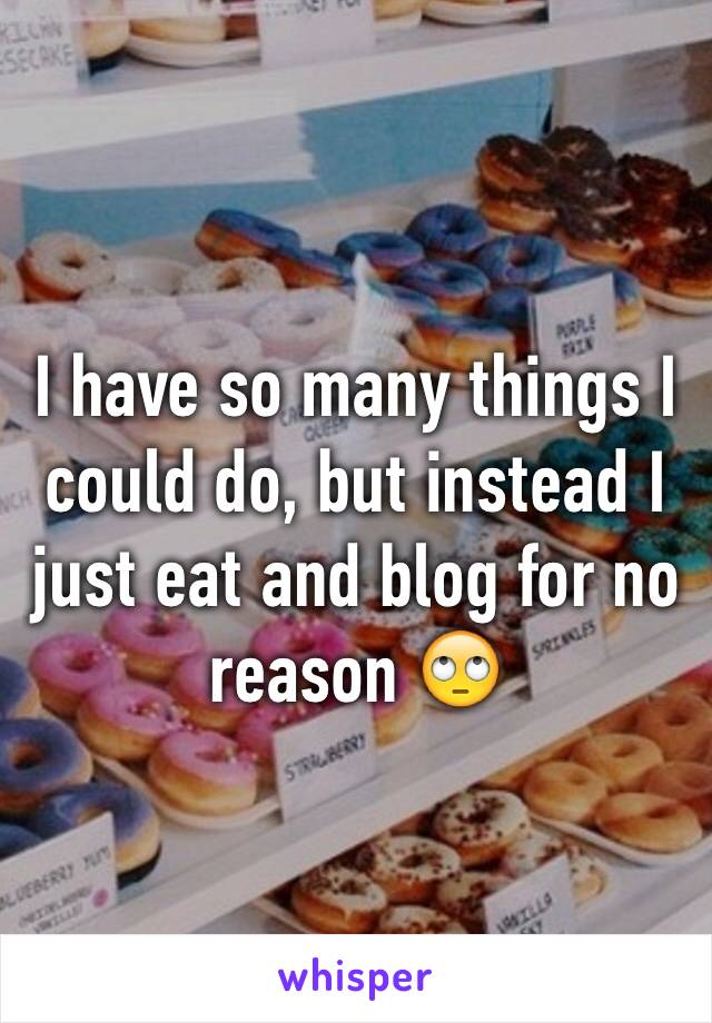 I have so many things I could do, but instead I just eat and blog for no reason 🙄