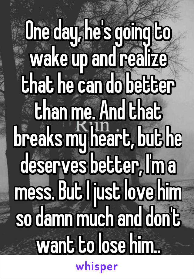 One day, he's going to wake up and realize that he can do better than me. And that breaks my heart, but he deserves better, I'm a mess. But I just love him so damn much and don't want to lose him..