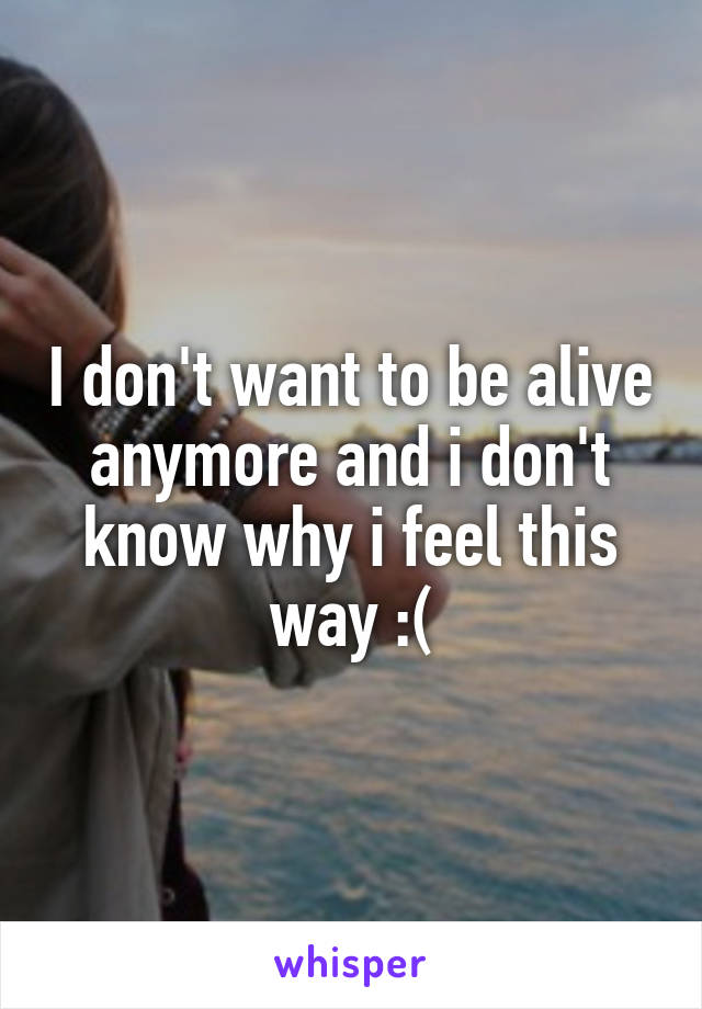 I don't want to be alive anymore and i don't know why i feel this way :(