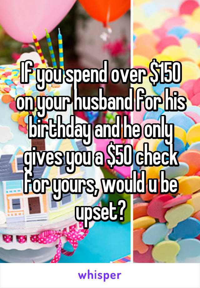 If you spend over $150 on your husband for his birthday and he only gives you a $50 check for yours, would u be upset?